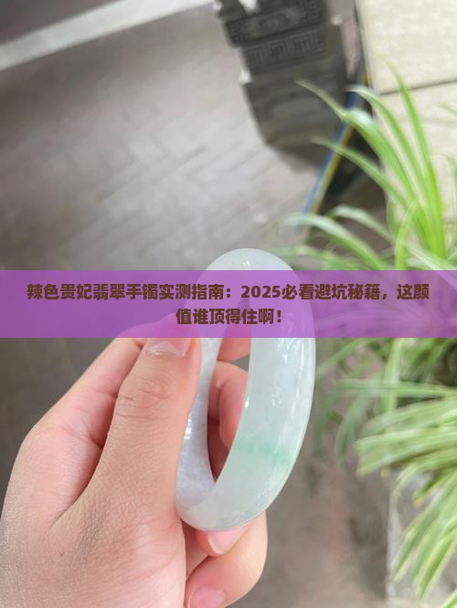 辣色贵妃翡翠手镯实测指南：2025必看避坑秘籍，这颜值谁顶得住啊！