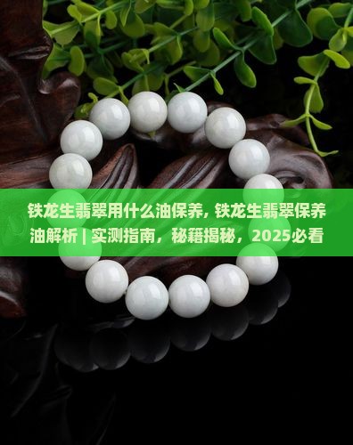 铁龙生翡翠用什么油保养, 铁龙生翡翠保养油解析 ｜ 实测指南，秘籍揭秘，2025必看，让翡翠光泽提升3倍！