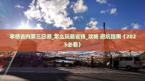 孝感去内蒙三日游_怎么玩最省钱_攻略+避坑指南（2025必看）