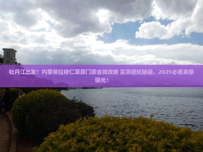 牡丹江出发！内蒙希拉穆仁草原门票省钱攻略+实测避坑秘籍，2025必看真像曝光！