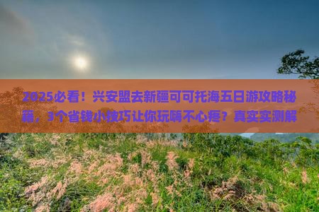 2025必看！兴安盟去新疆可可托海五日游攻略秘籍，3个省钱小技巧让你玩嗨不心疼？真实实测解密！