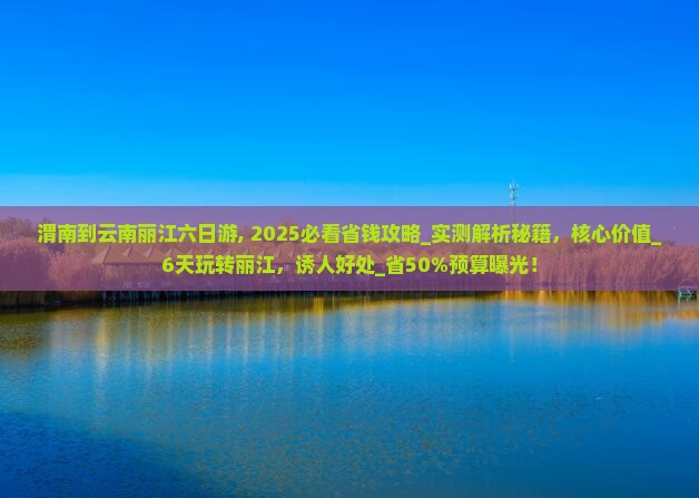 渭南到云南丽江六日游,2025必看省钱攻略_实测解析秘籍，核心价值_6天玩转丽江，诱人好处_省50%预算曝光，