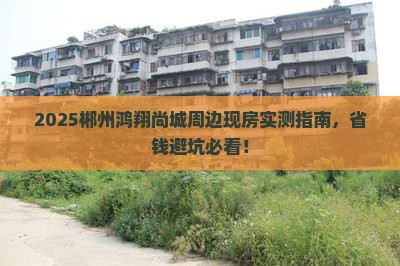 2025郴州鸿翔尚城周边现房实测指南，省钱避坑必看！